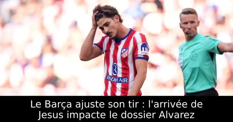 Le Barça ajuste son tir : l'arrivée de Jesus impacte le dossier Alvarez
