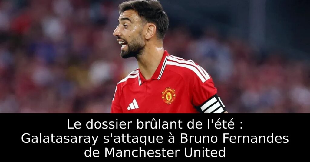 Le dossier brûlant de l&rsquo;été : Galatasaray s&rsquo;attaque à Bruno Fernandes de Manchester United
