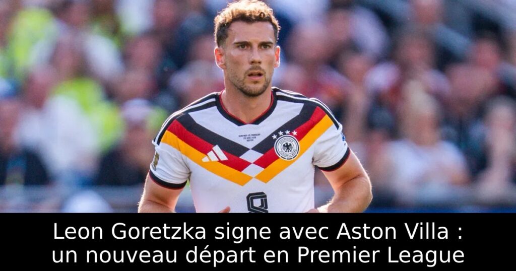 Leon Goretzka signe avec Aston Villa : un nouveau départ en Premier League
