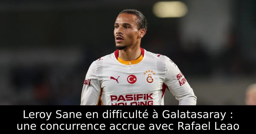 Leroy Sane en difficulté à Galatasaray : une concurrence accrue avec Rafael Leao