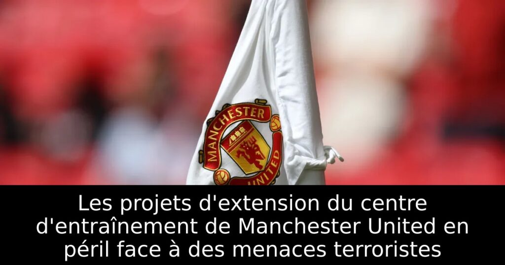 Les projets d&rsquo;extension du centre d&rsquo;entraînement de Manchester United en péril face à des menaces terroristes