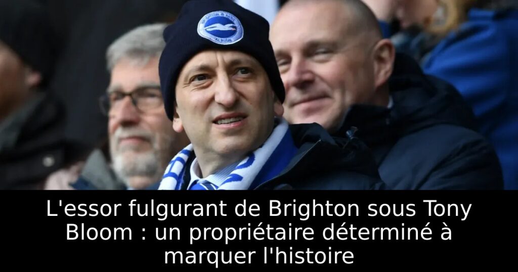 L&rsquo;essor fulgurant de Brighton sous Tony Bloom : un propriétaire déterminé à marquer l&rsquo;histoire