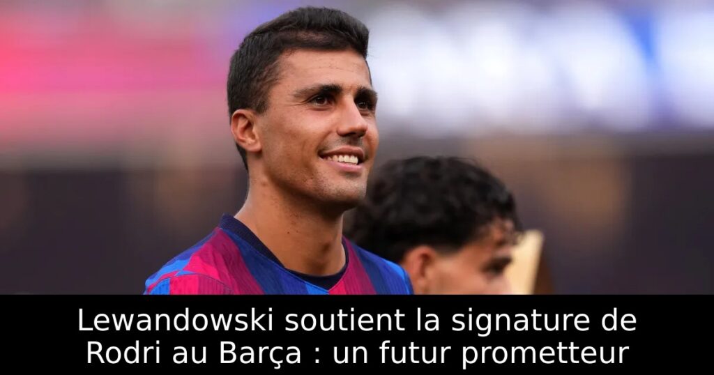 Lewandowski soutient la signature de Rodri au Barça : un futur prometteur