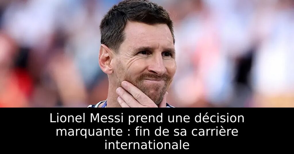 Lionel Messi prend une décision marquante : fin de sa carrière internationale