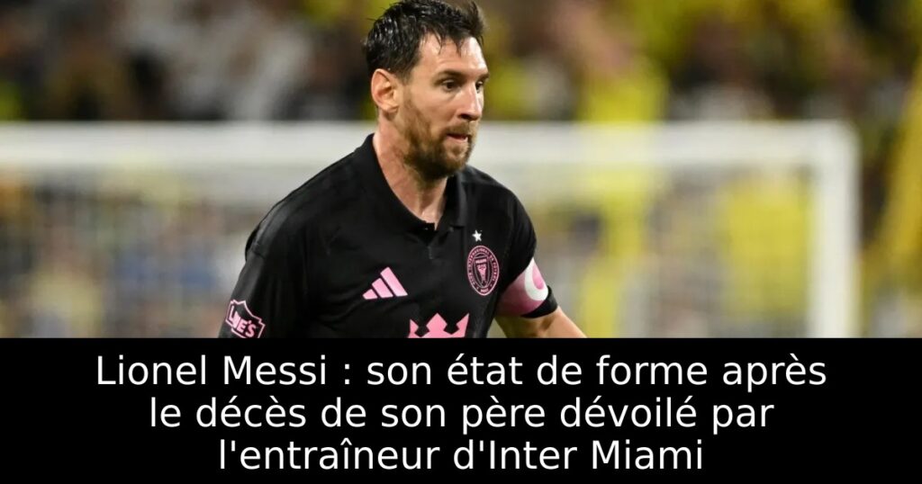 Lionel Messi : son état de forme après le décès de son père dévoilé par l&rsquo;entraîneur d&rsquo;Inter Miami