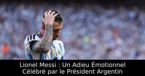 Lionel Messi : Un Adieu Émotionnel Célébré par le Président Argentin