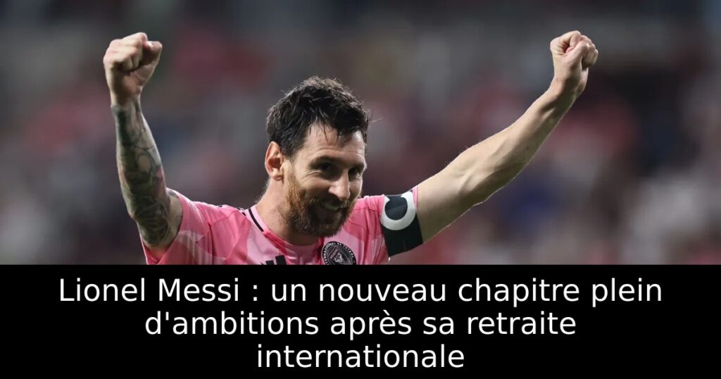 Lionel Messi : un nouveau chapitre plein d&rsquo;ambitions après sa retraite internationale