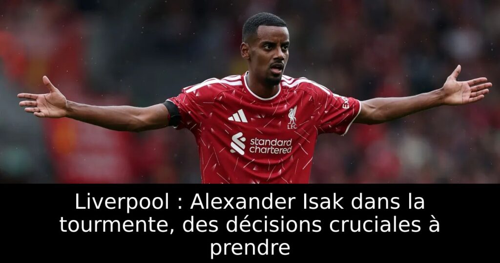 Liverpool : Alexander Isak dans la tourmente, des décisions cruciales à prendre