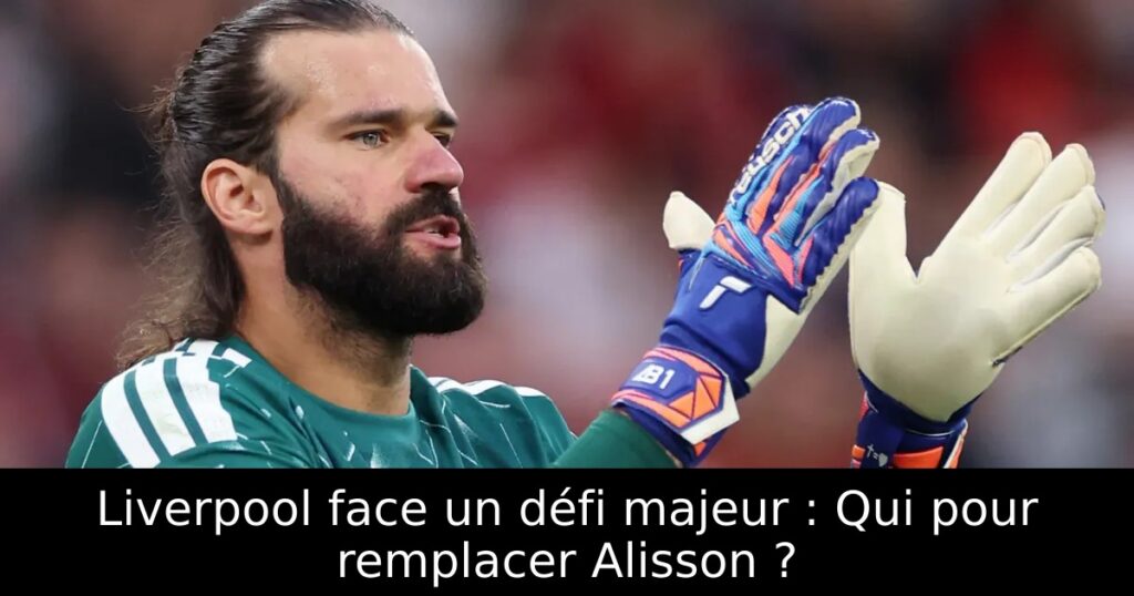 Liverpool face un défi majeur : Qui pour remplacer Alisson ?