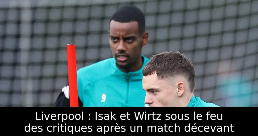 Liverpool : Isak et Wirtz sous le feu des critiques après un match décevant
