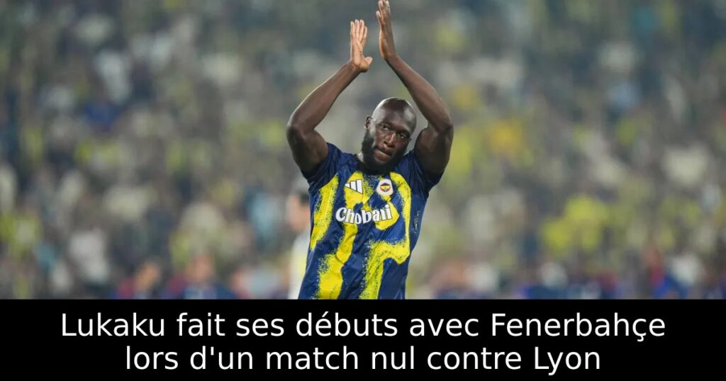 Lukaku fait ses débuts avec Fenerbahçe lors d&rsquo;un match nul contre Lyon