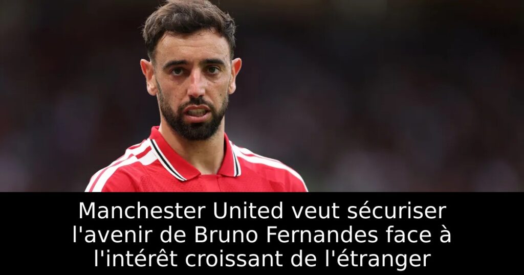 Manchester United veut sécuriser l&rsquo;avenir de Bruno Fernandes face à l&rsquo;intérêt croissant de l&rsquo;étranger