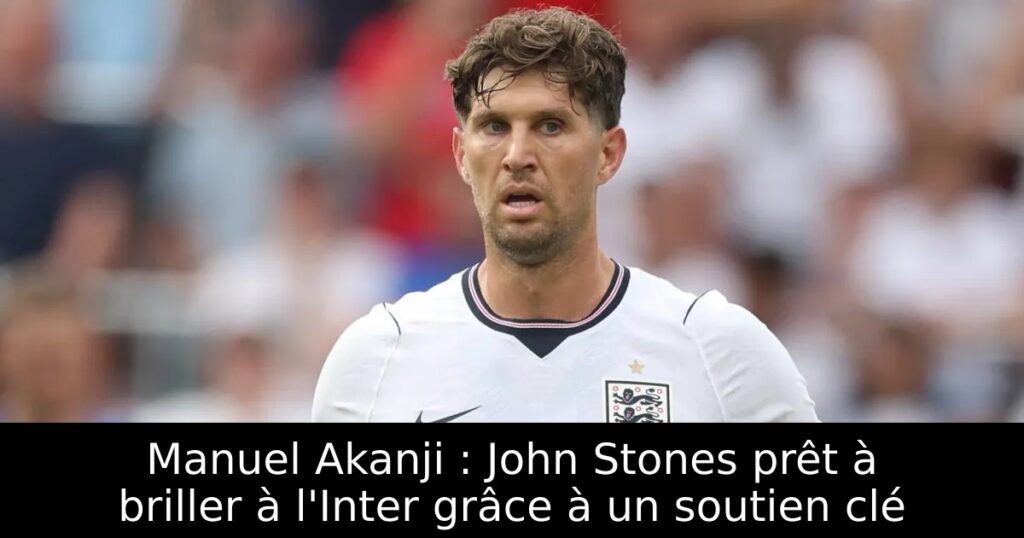 Manuel Akanji : John Stones prêt à briller à l&rsquo;Inter grâce à un soutien clé