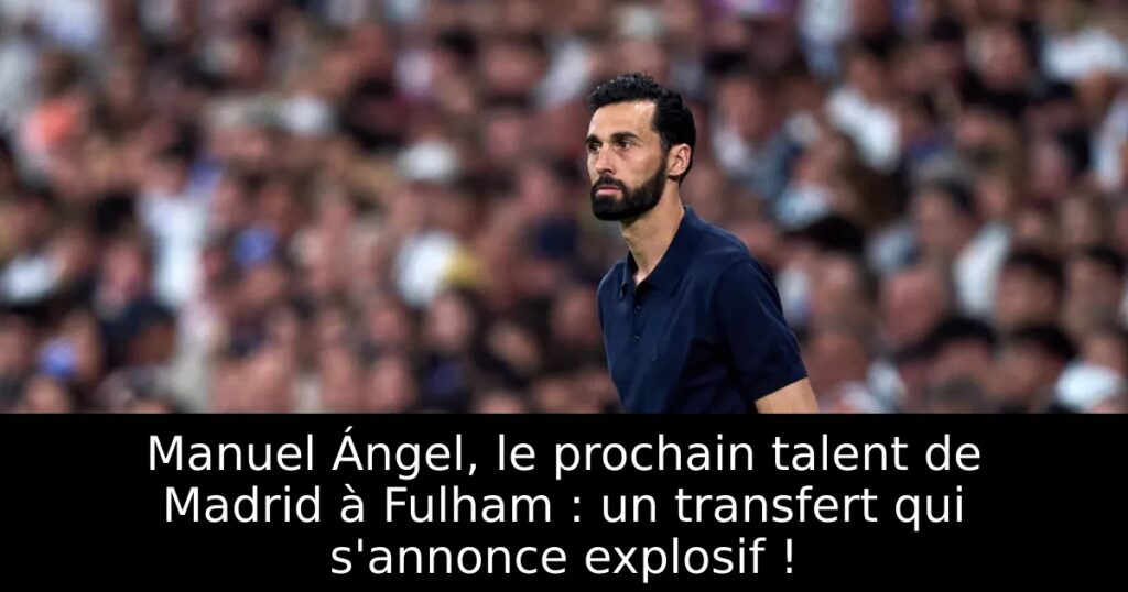 Manuel Ángel, le prochain talent de Madrid à Fulham : un transfert qui s&rsquo;annonce explosif !