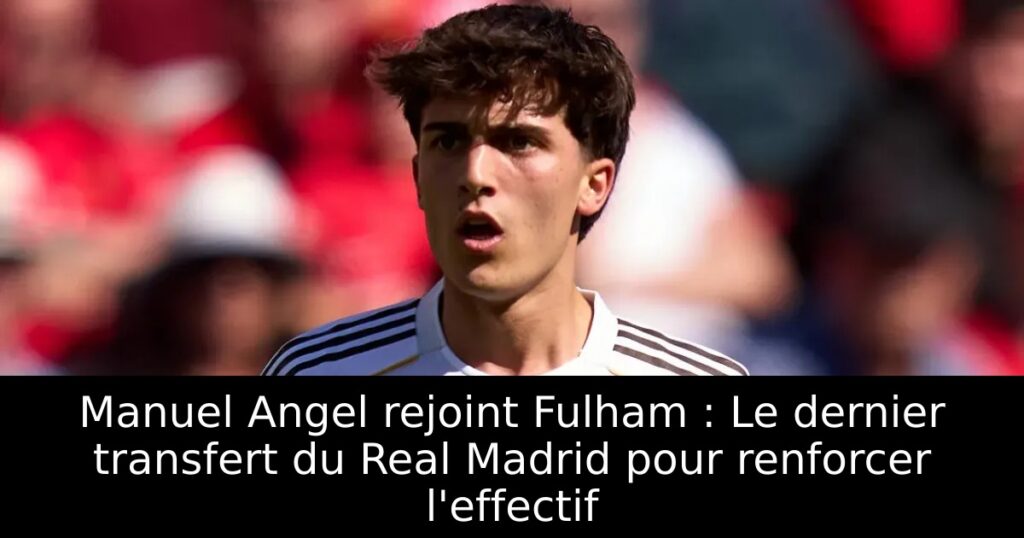 Manuel Angel rejoint Fulham : Le dernier transfert du Real Madrid pour renforcer l&rsquo;effectif