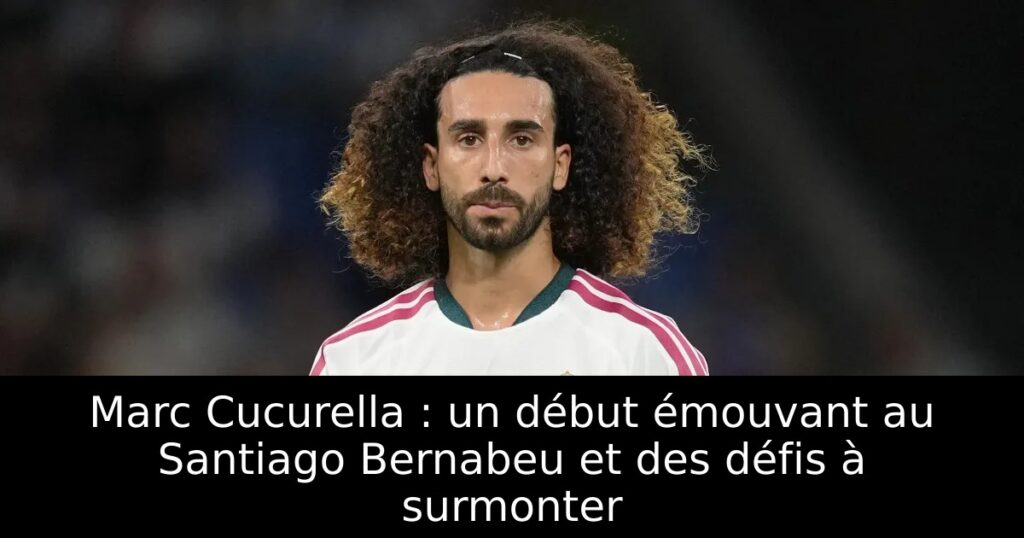 Marc Cucurella : un début émouvant au Santiago Bernabeu et des défis à surmonter