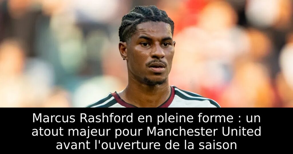 Marcus Rashford en pleine forme : un atout majeur pour Manchester United avant l&rsquo;ouverture de la saison