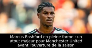 Marcus Rashford en pleine forme : un atout majeur pour Manchester United avant l&rsquo;ouverture de la saison