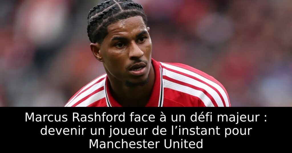 Marcus Rashford face à un défi majeur : devenir un joueur de l’instant pour Manchester United