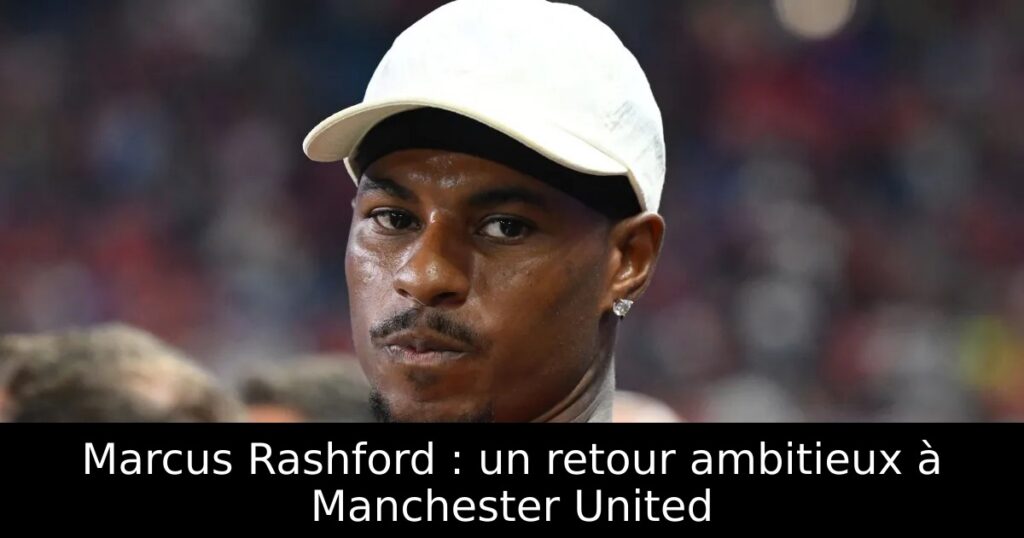 Marcus Rashford : un retour ambitieux à Manchester United