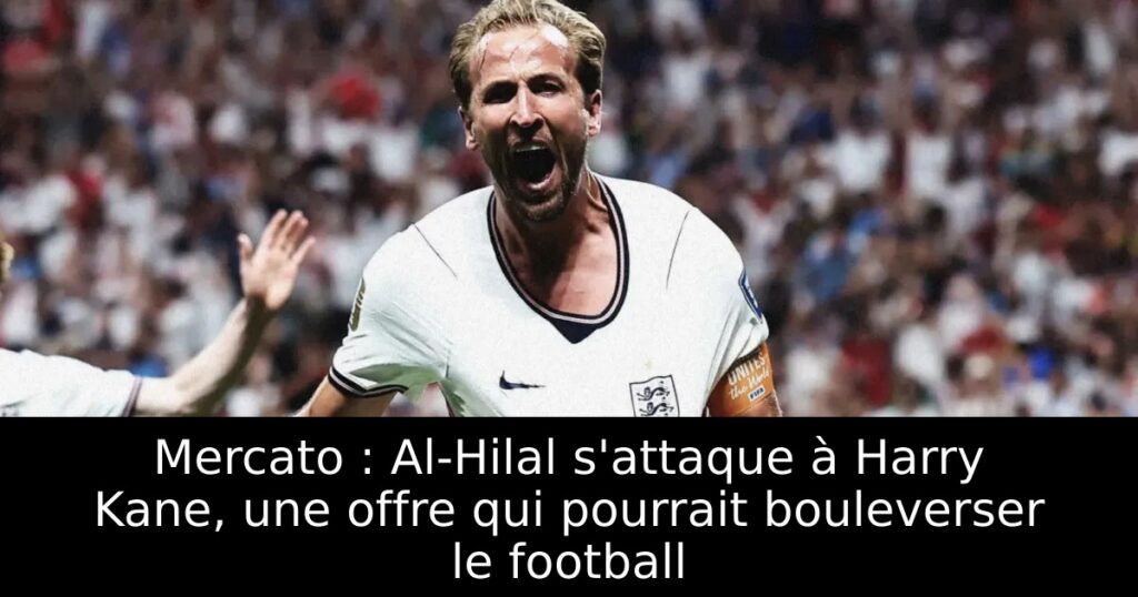 Mercato : Al-Hilal s&rsquo;attaque à Harry Kane, une offre qui pourrait bouleverser le football