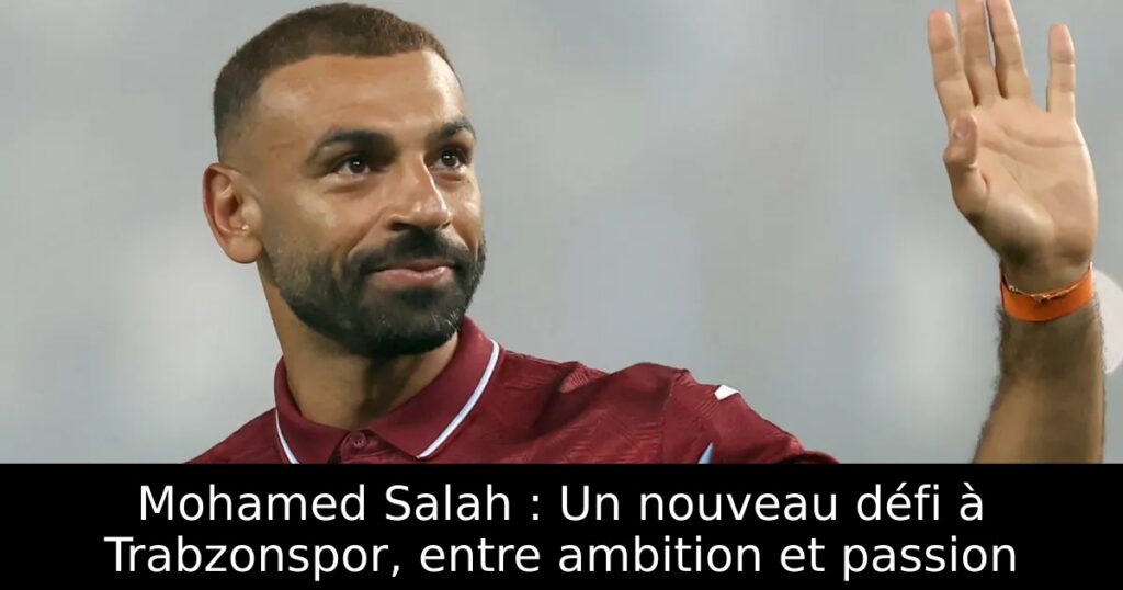 Mohamed Salah : Un nouveau défi à Trabzonspor, entre ambition et passion