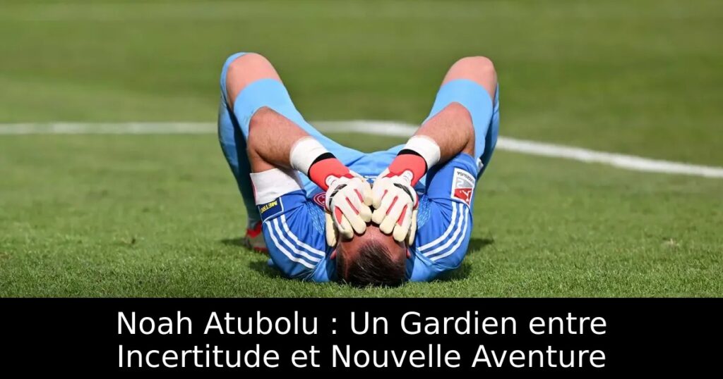 Noah Atubolu : Un Gardien entre Incertitude et Nouvelle Aventure