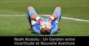 Noah Atubolu : Un Gardien entre Incertitude et Nouvelle Aventure