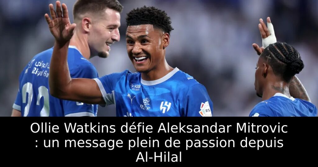Ollie Watkins défie Aleksandar Mitrovic : un message plein de passion depuis Al-Hilal