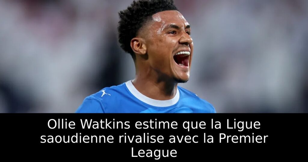 Ollie Watkins estime que la Ligue saoudienne rivalise avec la Premier League