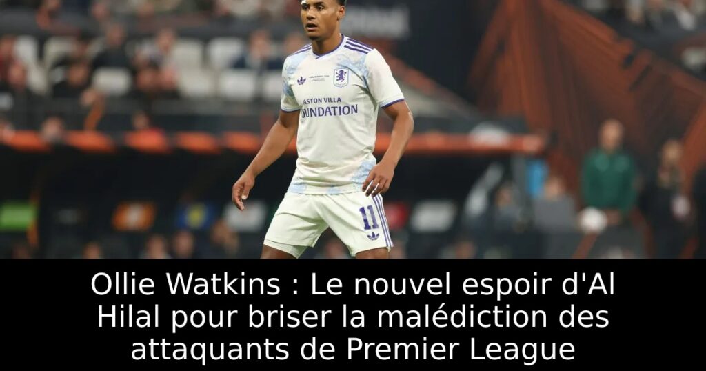 Ollie Watkins : Le nouvel espoir d&rsquo;Al Hilal pour briser la malédiction des attaquants de Premier League