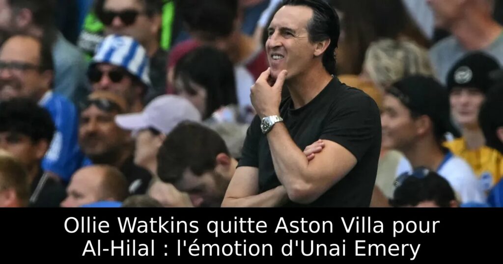 Ollie Watkins quitte Aston Villa pour Al-Hilal : l&rsquo;émotion d&rsquo;Unai Emery