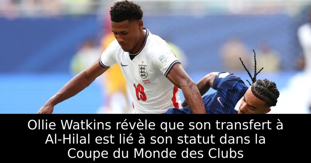 Ollie Watkins révèle que son transfert à Al-Hilal est lié à son statut dans la Coupe du Monde des Clubs
