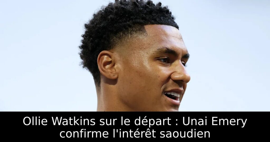 Ollie Watkins sur le départ : Unai Emery confirme l&rsquo;intérêt saoudien