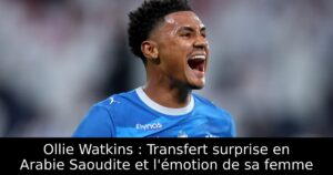 Ollie Watkins : Transfert surprise en Arabie Saoudite et l&rsquo;émotion de sa femme