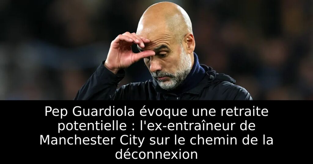 Pep Guardiola évoque une retraite potentielle : l&rsquo;ex-entraîneur de Manchester City sur le chemin de la déconnexion