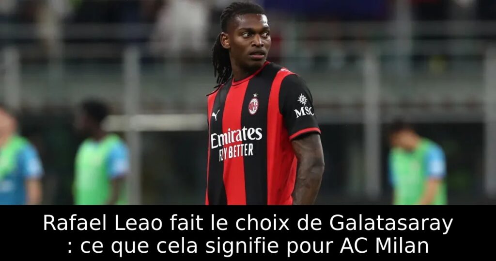 Rafael Leao fait le choix de Galatasaray : ce que cela signifie pour AC Milan
