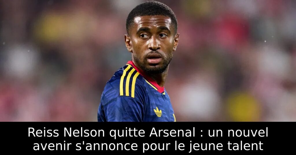 Reiss Nelson quitte Arsenal : un nouvel avenir s&rsquo;annonce pour le jeune talent