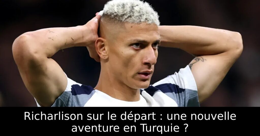 Richarlison sur le départ : une nouvelle aventure en Turquie ?