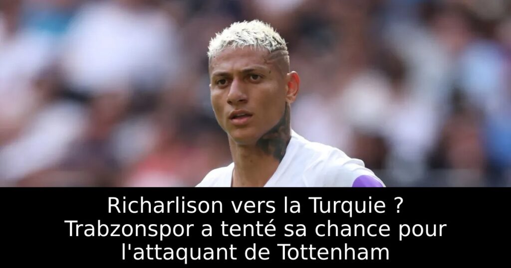 Richarlison vers la Turquie ? Trabzonspor a tenté sa chance pour l&rsquo;attaquant de Tottenham