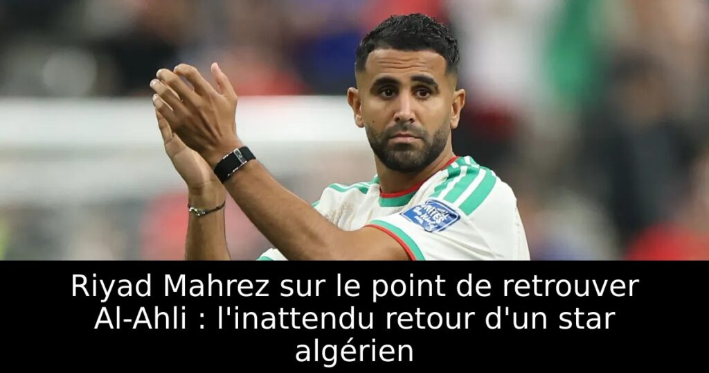 Riyad Mahrez sur le point de retrouver Al-Ahli : l&rsquo;inattendu retour d&rsquo;un star algérien