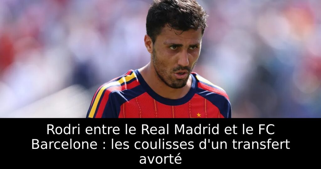 Rodri entre le Real Madrid et le FC Barcelone : les coulisses d&rsquo;un transfert avorté