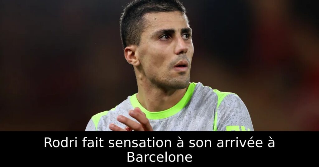 Rodri fait sensation à son arrivée à Barcelone