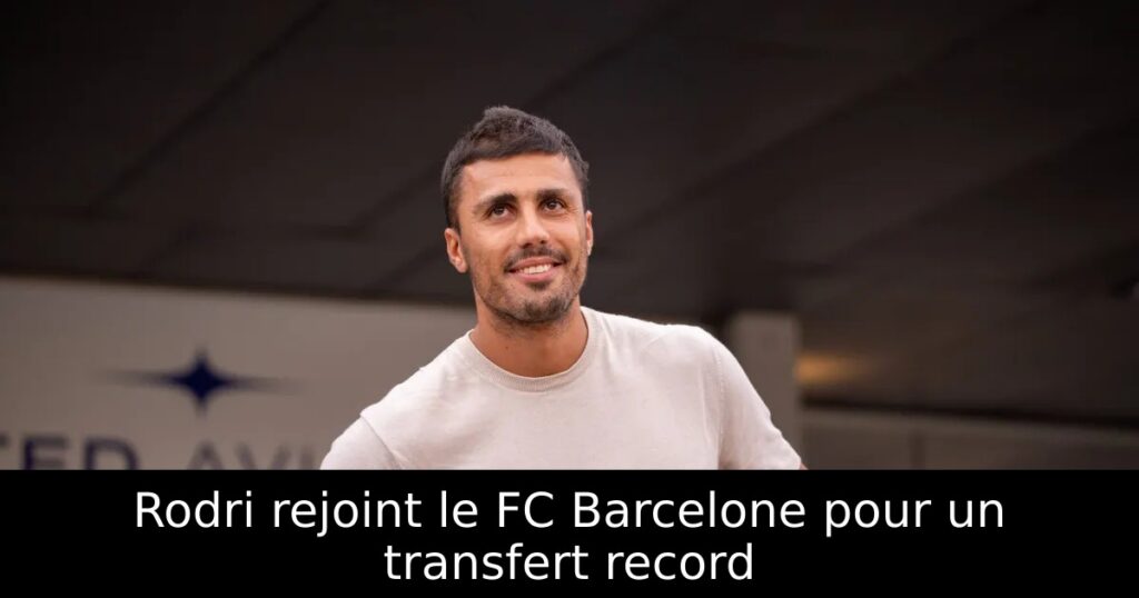 Rodri rejoint le FC Barcelone pour un transfert record