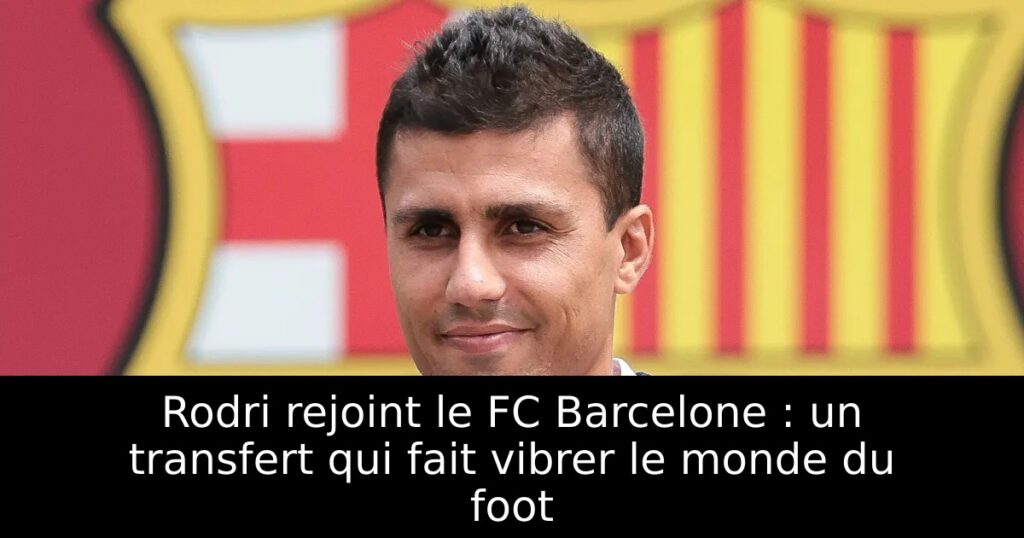 Rodri rejoint le FC Barcelone : un transfert qui fait vibrer le monde du foot