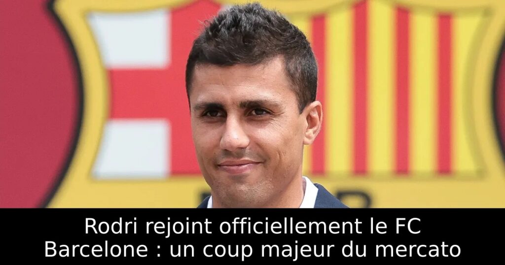 Rodri rejoint officiellement le FC Barcelone : un coup majeur du mercato