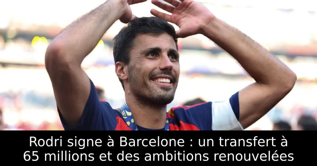 Rodri signe à Barcelone : un transfert à 65 millions et des ambitions renouvelées