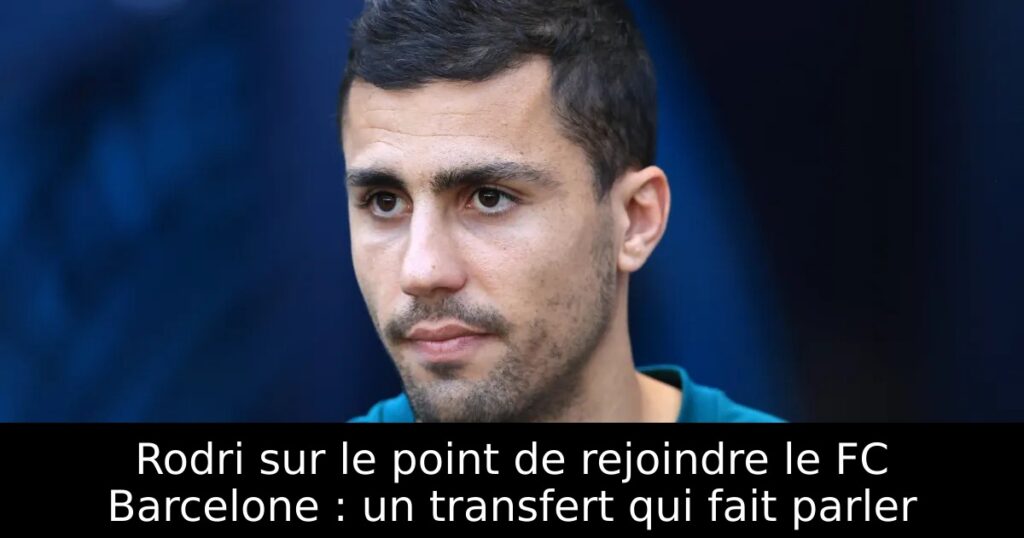 Rodri sur le point de rejoindre le FC Barcelone : un transfert qui fait parler