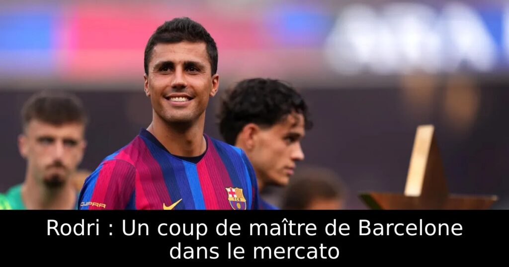 Rodri : Un coup de maître de Barcelone dans le mercato