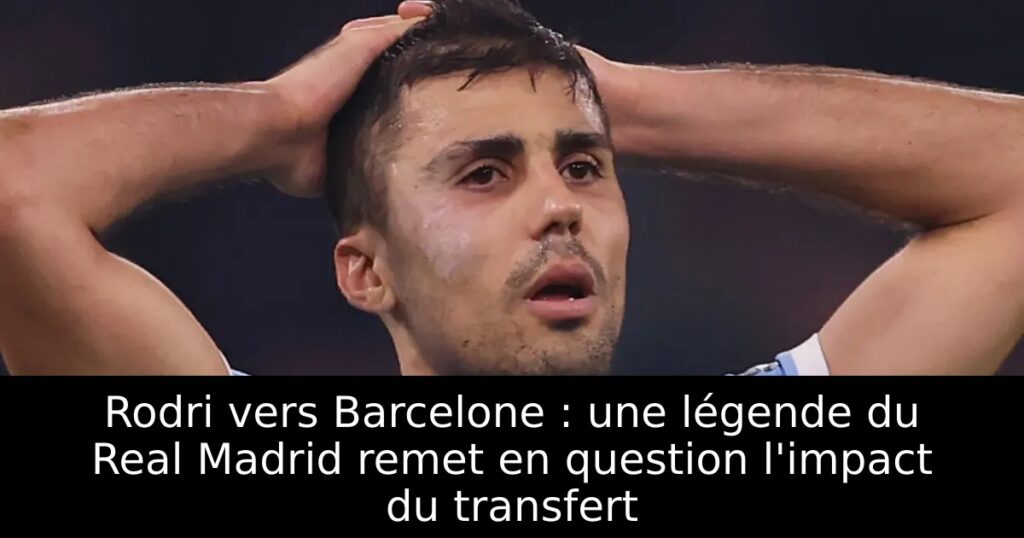 Rodri vers Barcelone : une légende du Real Madrid remet en question l&rsquo;impact du transfert